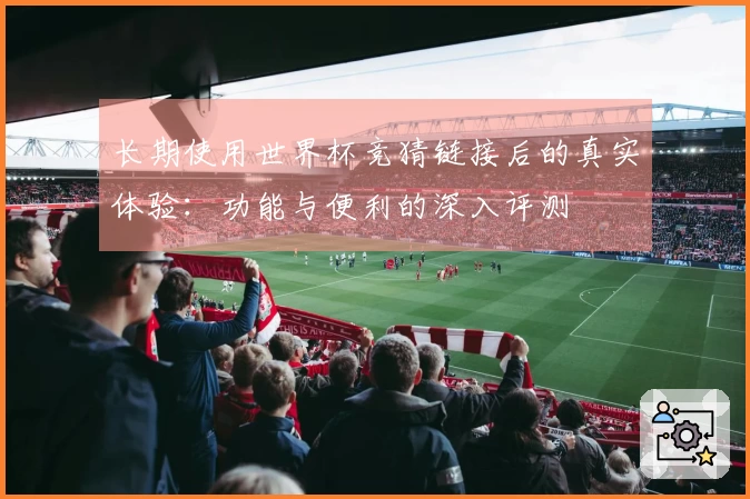 长期使用世界杯竞猜链接后的真实体验：功能与便利的深入评测