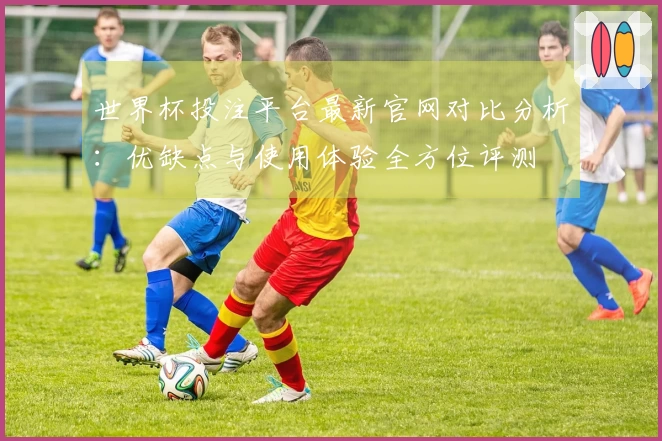 世界杯投注平台最新官网对比分析:优缺点与使用体验全方位评测