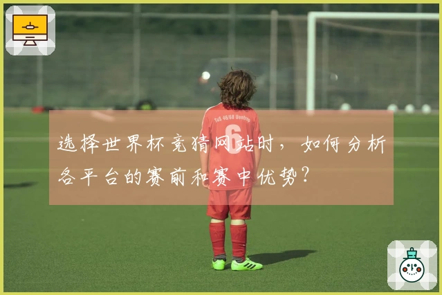 选择世界杯竞猜网站时，如何分析各平台的赛前和赛中优势？